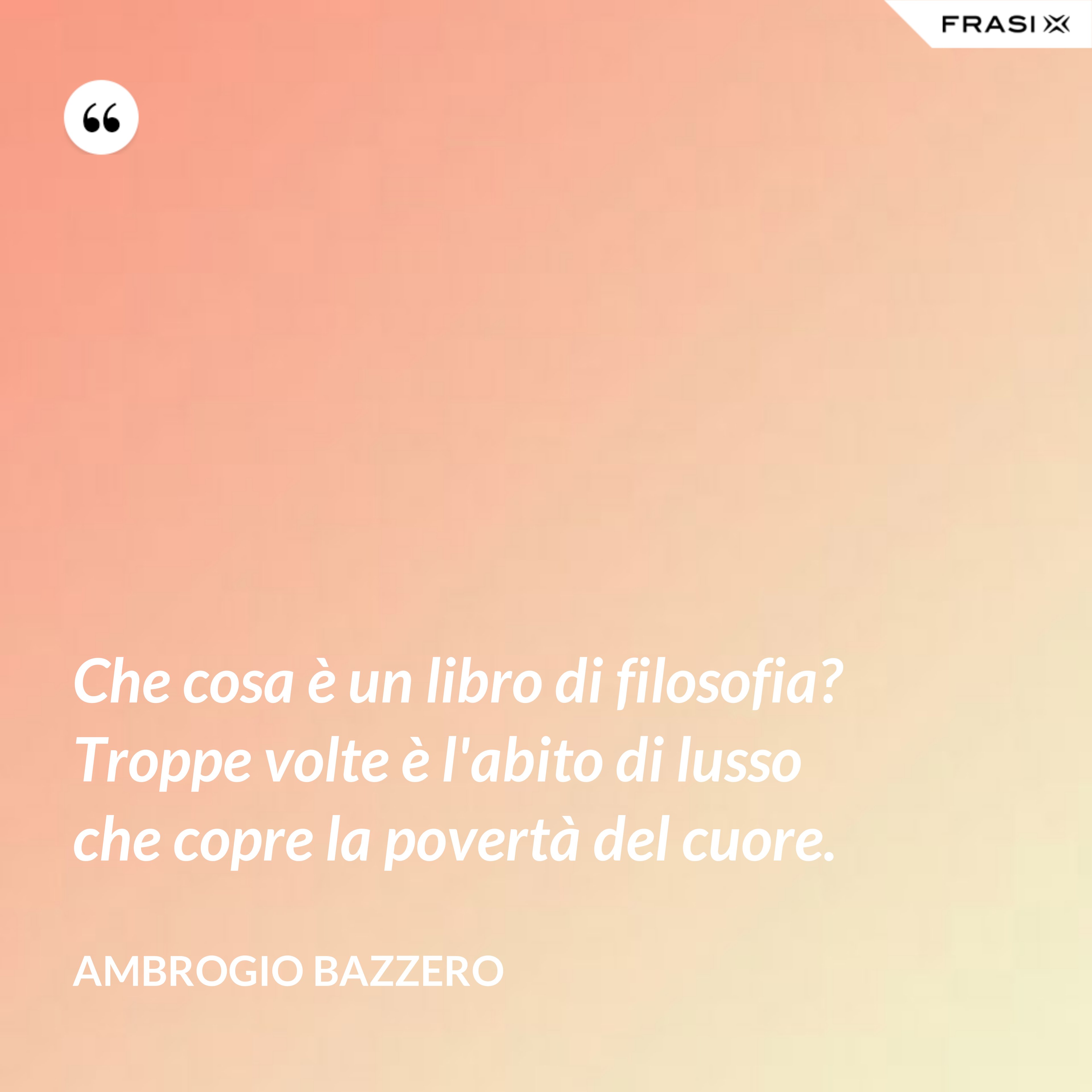 Che cosa è un libro di filosofia? Troppe volte è l'abito di lusso che copre la povertà del cuore. - Ambrogio Bazzero