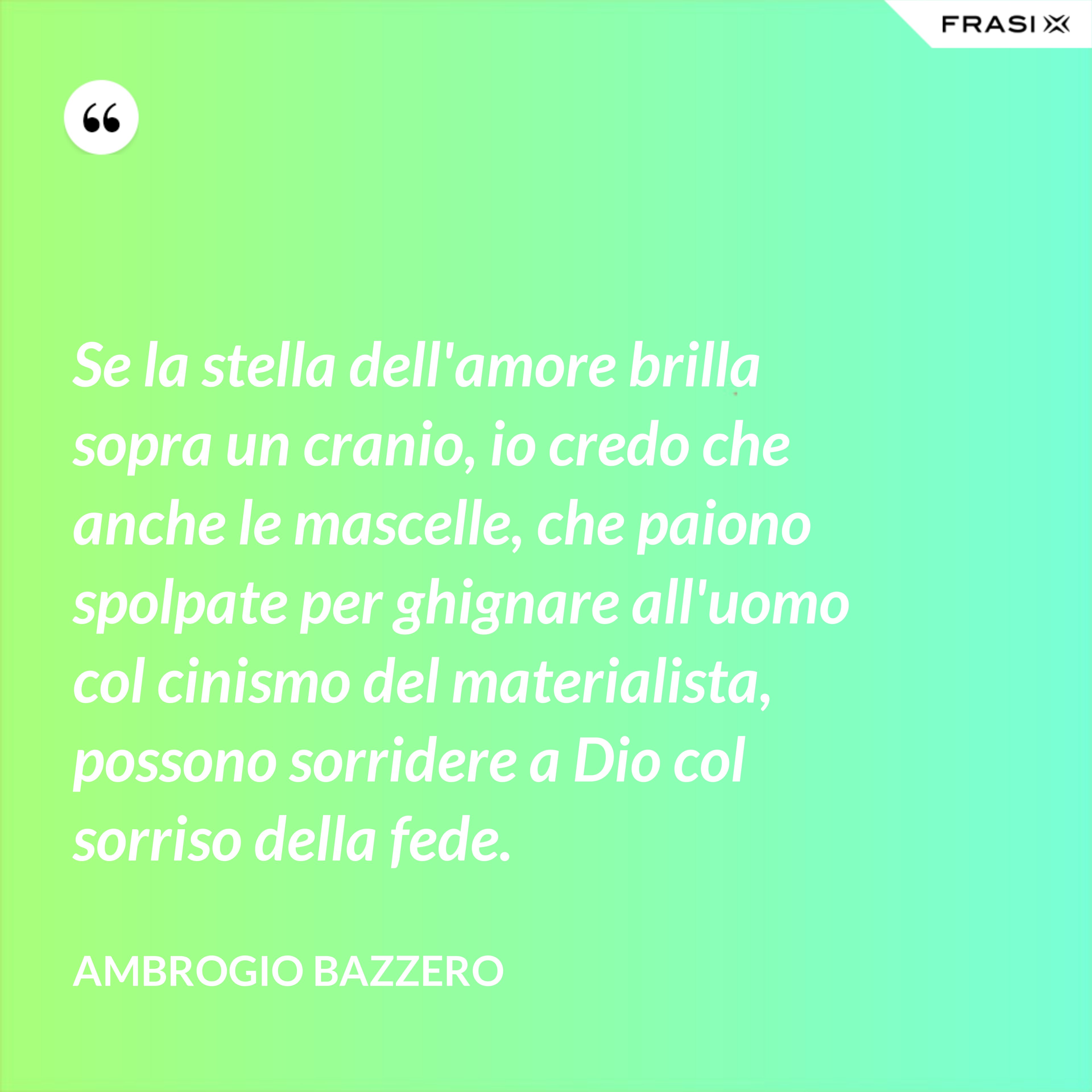 Se la stella dell'amore brilla sopra un cranio, io credo che anche le mascelle, che paiono spolpate per ghignare all'uomo col cinismo del materialista, possono sorridere a Dio col sorriso della fede. - Ambrogio Bazzero