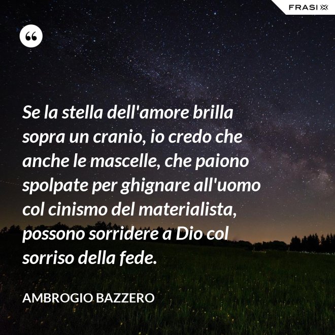Se la stella dell'amore brilla sopra un cranio, io credo che anche le mascelle, che paiono spolpate per ghignare all'uomo col cinismo del materialista, possono sorridere a Dio col sorriso della fede. - Ambrogio Bazzero