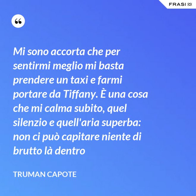 Mi sono accorta che per sentirmi meglio mi basta prendere un taxi e farmi portare da Tiffany. È una cosa che mi calma subito, quel silenzio e quell'aria superba: non ci può capitare niente di brutto là dentro - Truman Capote