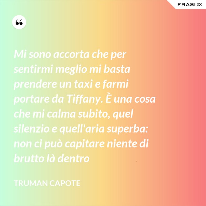 Mi sono accorta che per sentirmi meglio mi basta prendere un taxi e farmi portare da Tiffany. È una cosa che mi calma subito, quel silenzio e quell'aria superba: non ci può capitare niente di brutto là dentro - Truman Capote