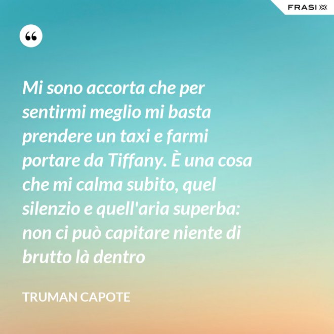 Mi sono accorta che per sentirmi meglio mi basta prendere un taxi e farmi portare da Tiffany. È una cosa che mi calma subito, quel silenzio e quell'aria superba: non ci può capitare niente di brutto là dentro - Truman Capote