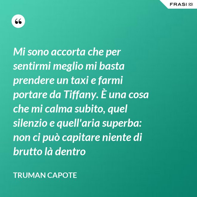 Mi sono accorta che per sentirmi meglio mi basta prendere un taxi e farmi portare da Tiffany. È una cosa che mi calma subito, quel silenzio e quell'aria superba: non ci può capitare niente di brutto là dentro - Truman Capote