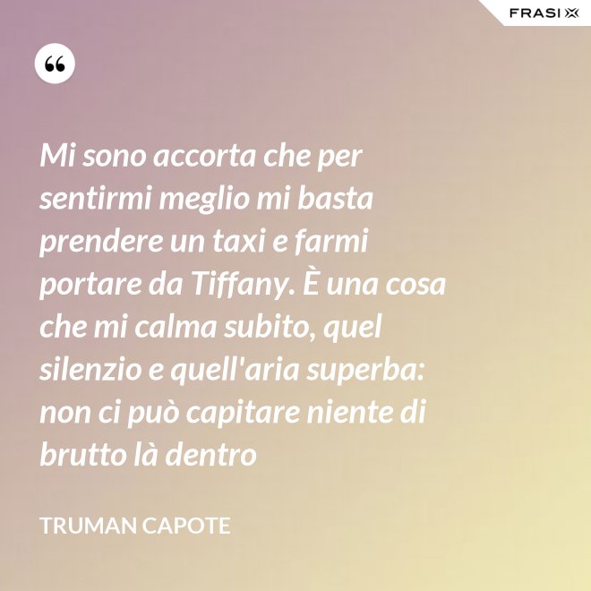 Mi sono accorta che per sentirmi meglio mi basta prendere un taxi e farmi portare da Tiffany. È una cosa che mi calma subito, quel silenzio e quell'aria superba: non ci può capitare niente di brutto là dentro - Truman Capote