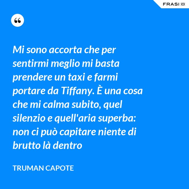 Mi sono accorta che per sentirmi meglio mi basta prendere un taxi e farmi portare da Tiffany. È una cosa che mi calma subito, quel silenzio e quell'aria superba: non ci può capitare niente di brutto là dentro - Truman Capote