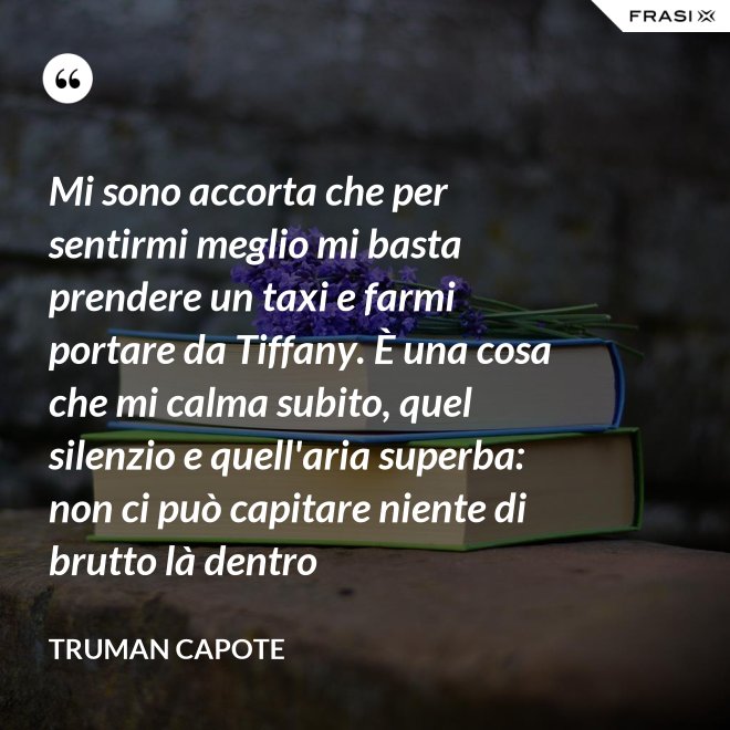 Mi sono accorta che per sentirmi meglio mi basta prendere un taxi e farmi portare da Tiffany. È una cosa che mi calma subito, quel silenzio e quell'aria superba: non ci può capitare niente di brutto là dentro - Truman Capote