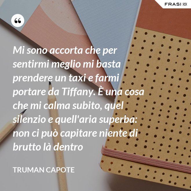 Mi sono accorta che per sentirmi meglio mi basta prendere un taxi e farmi portare da Tiffany. È una cosa che mi calma subito, quel silenzio e quell'aria superba: non ci può capitare niente di brutto là dentro - Truman Capote
