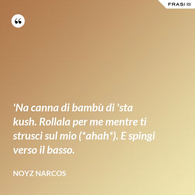 'Na canna di bambù di 'sta kush. Rollala per me mentre ti strusci sul mio (*ahah*). E spingi verso il basso. - Noyz Narcos