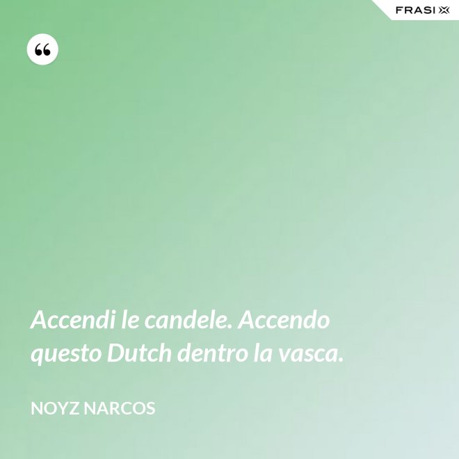 Accendi le candele. Accendo questo Dutch dentro la vasca. - Noyz Narcos
