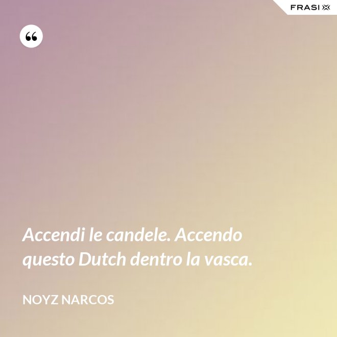 Accendi le candele. Accendo questo Dutch dentro la vasca. - Noyz Narcos