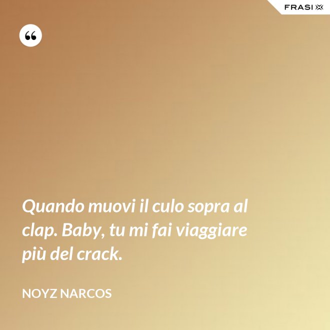 Quando muovi il culo sopra al clap. Baby, tu mi fai viaggiare più del crack. - Noyz Narcos