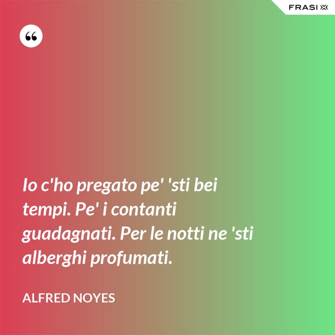 Io c'ho pregato pe' 'sti bei tempi. Pe' i contanti guadagnati. Per le notti ne 'sti alberghi profumati. - Alfred Noyes