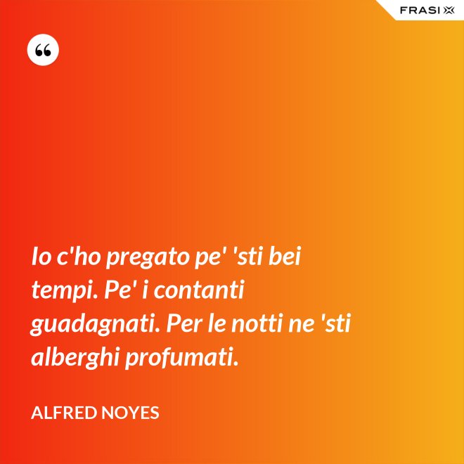 Io c'ho pregato pe' 'sti bei tempi. Pe' i contanti guadagnati. Per le notti ne 'sti alberghi profumati. - Alfred Noyes
