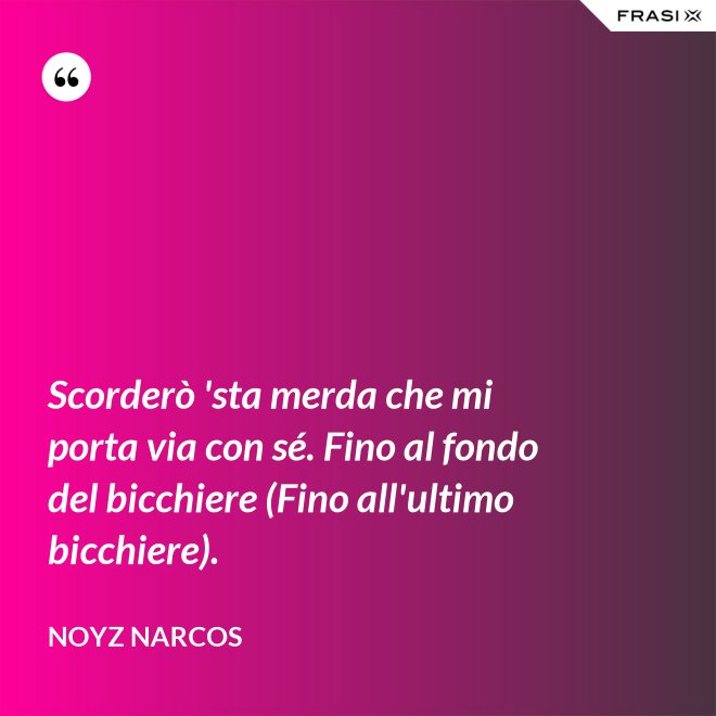 Scorderò 'sta merda che mi porta via con sé. Fino al fondo del bicchiere (Fino all'ultimo bicchiere). - Noyz Narcos
