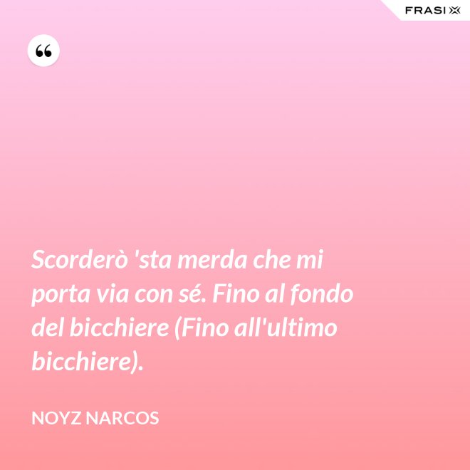 Scorderò 'sta merda che mi porta via con sé. Fino al fondo del bicchiere (Fino all'ultimo bicchiere). - Noyz Narcos