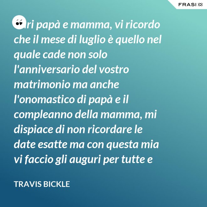Cari papà e mamma, vi ricordo che il mese di luglio è quello nel quale cade non solo l'anniversario del vostro matrimonio ma anche l'onomastico di papà e il compleanno della mamma, mi dispiace di non ricordare le date esatte ma con questa mia vi faccio gli auguri per tutte e tre le feste. - Travis Bickle