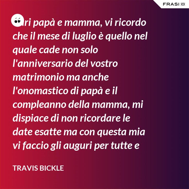 Cari papà e mamma, vi ricordo che il mese di luglio è quello nel quale cade non solo l'anniversario del vostro matrimonio ma anche l'onomastico di papà e il compleanno della mamma, mi dispiace di non ricordare le date esatte ma con questa mia vi faccio gli auguri per tutte e tre le feste. - Travis Bickle