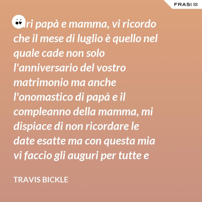 Cari papà e mamma, vi ricordo che il mese di luglio è quello nel quale cade non solo l'anniversario del vostro matrimonio ma anche l'onomastico di papà e il compleanno della mamma, mi dispiace di non ricordare le date esatte ma con questa mia vi faccio gli auguri per tutte e tre le feste. - Travis Bickle