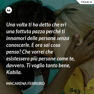 Una volta ti ho detto che eri una fottuta pazza perché ti innamori delle persone senza conoscerle. E ora sai cosa penso? Che vorrei che esistessero più persone come te, davvero. Ti voglio tanto bene, Kabila. - Macarena Ferreiro