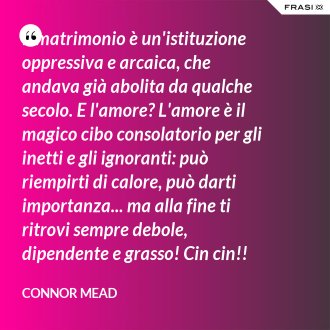 Il matrimonio è un'istituzione oppressiva e arcaica, che andava già abolita da qualche secolo. E l'amore? L'amore è il magico cibo consolatorio per gli inetti e gli ignoranti: può riempirti di calore, può darti importanza... ma alla fine ti ritrovi sempre debole, dipendente e grasso! Cin cin!! - Connor Mead
