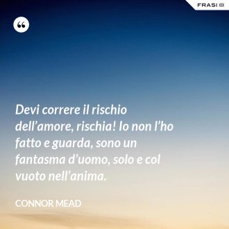 Devi correre il rischio dell’amore, rischia! Io non l’ho fatto e guarda, sono un fantasma d’uomo, solo e col vuoto nell’anima. - Connor Mead