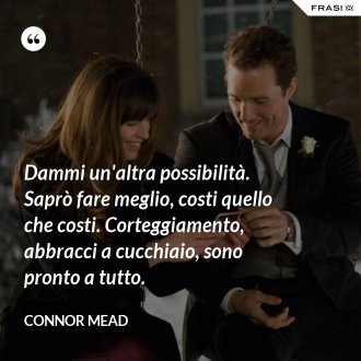 Dammi un'altra possibilità. Saprò fare meglio, costi quello che costi. Corteggiamento, abbracci a cucchiaio, sono pronto a tutto. - Connor Mead