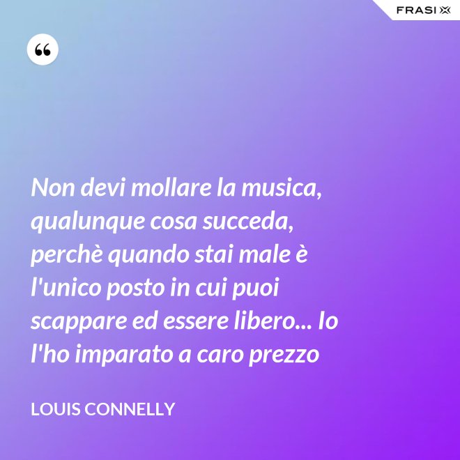 Non devi mollare la musica, qualunque cosa succeda, perchè quando stai male è l'unico posto in cui puoi scappare ed essere libero... Io l'ho imparato a caro prezzo - Louis Connelly
