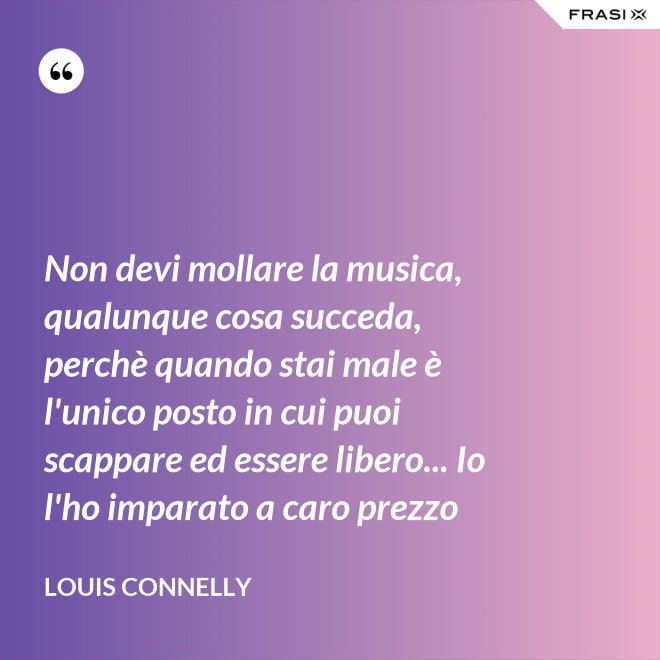 Non devi mollare la musica, qualunque cosa succeda, perchè quando stai male è l'unico posto in cui puoi scappare ed essere libero... Io l'ho imparato a caro prezzo - Louis Connelly