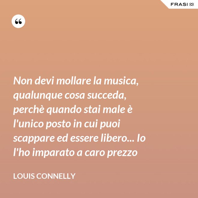 Non devi mollare la musica, qualunque cosa succeda, perchè quando stai male è l'unico posto in cui puoi scappare ed essere libero... Io l'ho imparato a caro prezzo - Louis Connelly