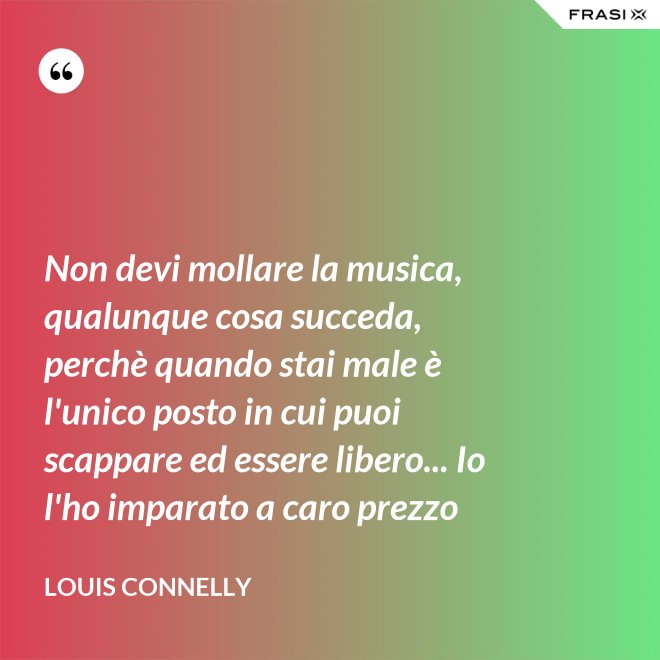 Non devi mollare la musica, qualunque cosa succeda, perchè quando stai male è l'unico posto in cui puoi scappare ed essere libero... Io l'ho imparato a caro prezzo - Louis Connelly