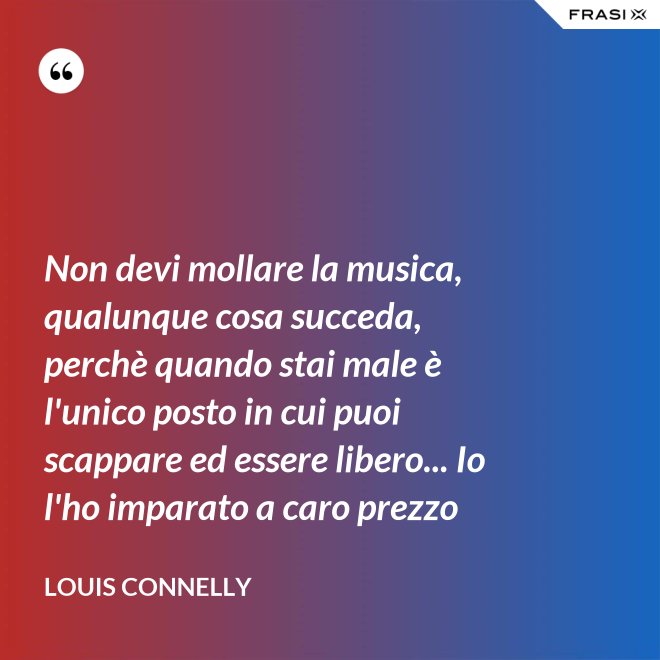 Non devi mollare la musica, qualunque cosa succeda, perchè quando stai male è l'unico posto in cui puoi scappare ed essere libero... Io l'ho imparato a caro prezzo - Louis Connelly