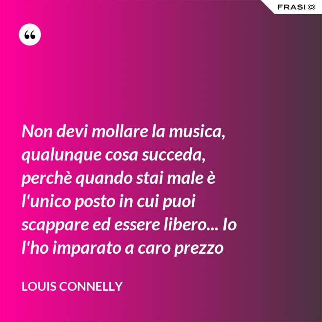 Non devi mollare la musica, qualunque cosa succeda, perchè quando stai male è l'unico posto in cui puoi scappare ed essere libero... Io l'ho imparato a caro prezzo - Louis Connelly