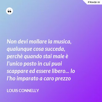 Non devi mollare la musica, qualunque cosa succeda, perchè quando stai male è l'unico posto in cui puoi scappare ed essere libero... Io l'ho imparato a caro prezzo - Louis Connelly