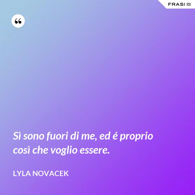 Sì sono fuori di me, ed é proprio così che voglio essere. - Lyla Novacek