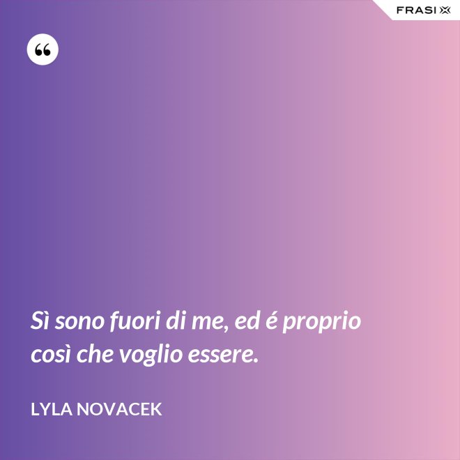 Sì sono fuori di me, ed é proprio così che voglio essere. - Lyla Novacek