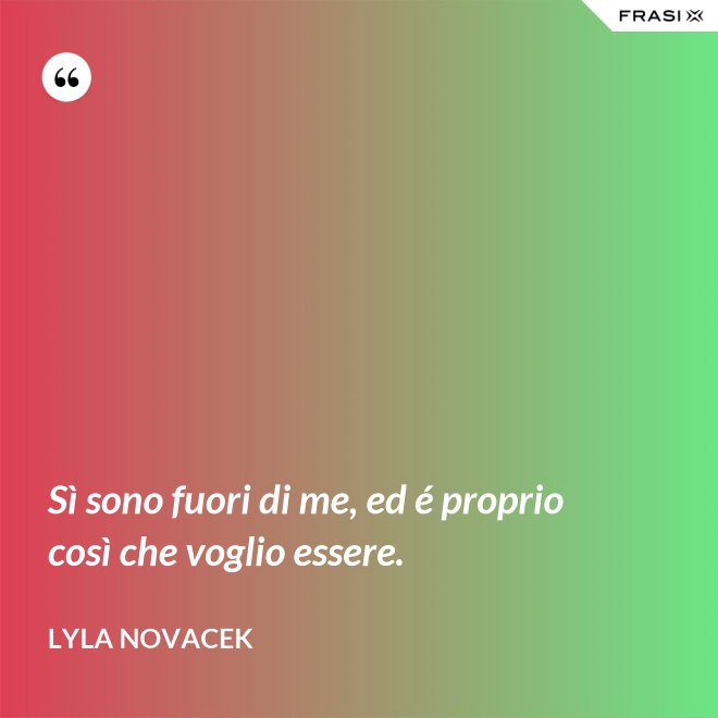 Sì sono fuori di me, ed é proprio così che voglio essere. - Lyla Novacek