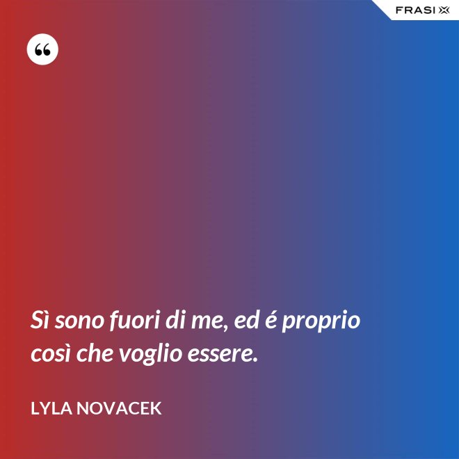 Sì sono fuori di me, ed é proprio così che voglio essere. - Lyla Novacek