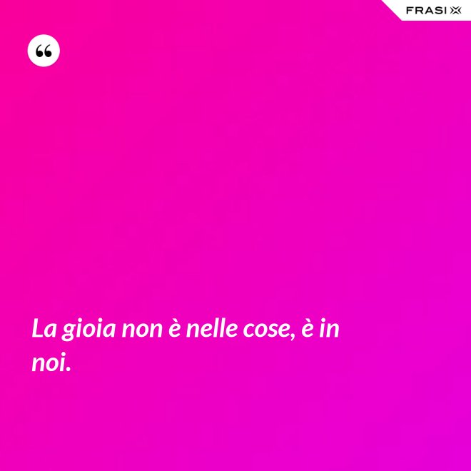 La gioia non è nelle cose, è in noi. - Anonimo