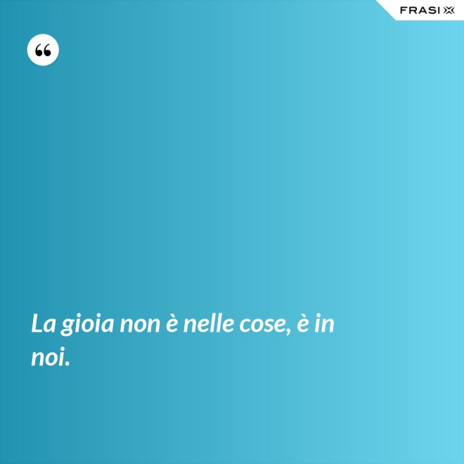 La gioia non è nelle cose, è in noi. - Anonimo
