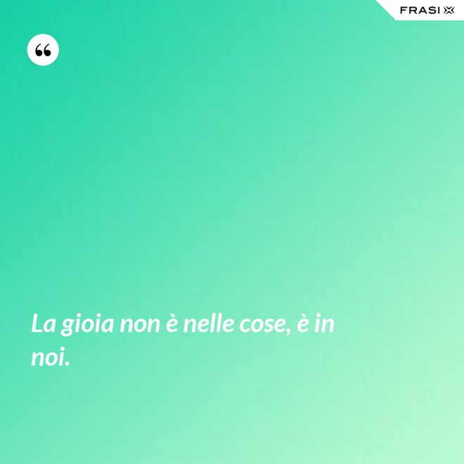 La gioia non è nelle cose, è in noi. - Anonimo