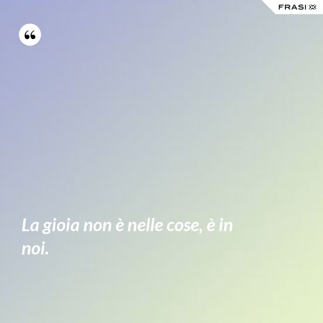 La gioia non è nelle cose, è in noi. - Anonimo