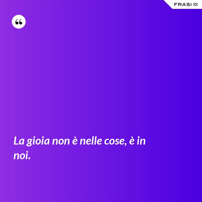 La gioia non è nelle cose, è in noi. - Anonimo