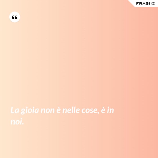 La gioia non è nelle cose, è in noi. - Anonimo