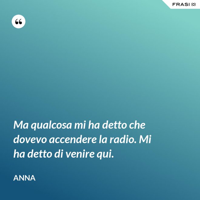 Ma qualcosa mi ha detto che dovevo accendere la radio. Mi ha detto di venire qui. - Anna