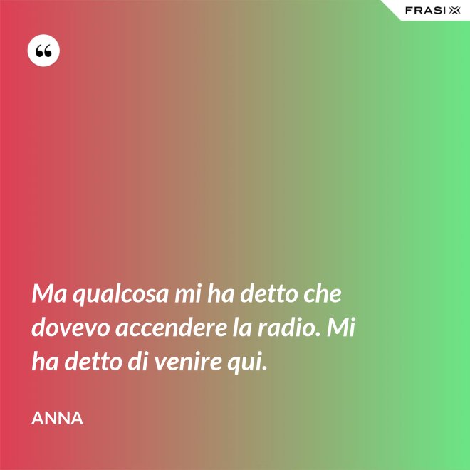 Ma qualcosa mi ha detto che dovevo accendere la radio. Mi ha detto di venire qui. - Anna