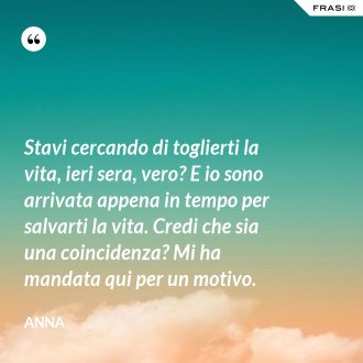 Stavi cercando di toglierti la vita, ieri sera, vero? E io sono arrivata appena in tempo per salvarti la vita. Credi che sia una coincidenza? Mi ha mandata qui per un motivo. - Anna