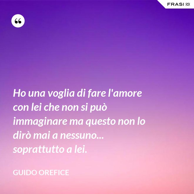 Ho una voglia di fare l'amore con lei che non si può immaginare ma questo non lo dirò mai a nessuno... soprattutto a lei. - Guido Orefice