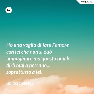 Ho una voglia di fare l'amore con lei che non si può immaginare ma questo non lo dirò mai a nessuno... soprattutto a lei. - Guido Orefice