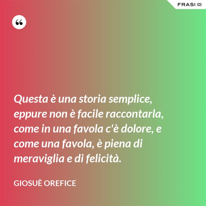 Questa è una storia semplice, eppure non è facile raccontarla, come in una favola c'è dolore, e come una favola, è piena di meraviglia e di felicità. - Giosuè Orefice