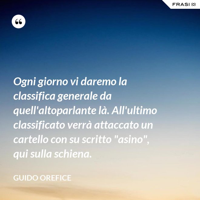 Ogni giorno vi daremo la classifica generale da quell'altoparlante là. All'ultimo classificato verrà attaccato un cartello con su scritto "asino", qui sulla schiena. - Guido Orefice